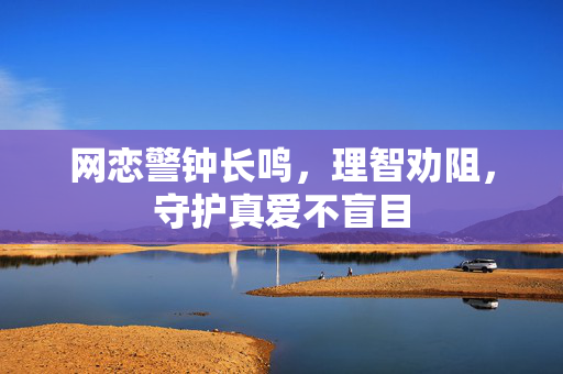 网恋警钟长鸣，理智劝阻，守护真爱不盲目