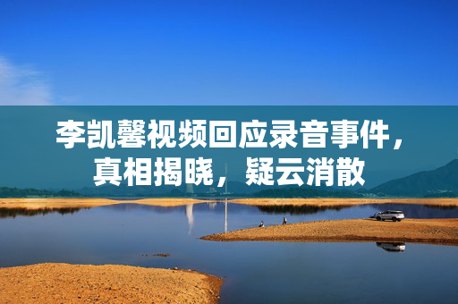 李凯馨视频回应录音事件，真相揭晓，疑云消散