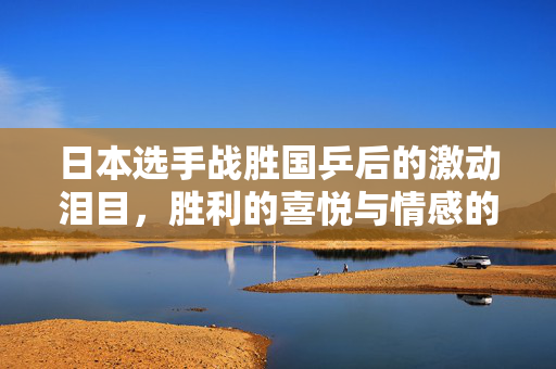 日本选手战胜国乒后的激动泪目，胜利的喜悦与情感的碰撞