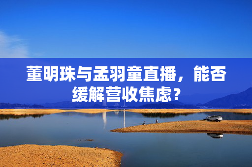 董明珠与孟羽童直播，能否缓解营收焦虑？