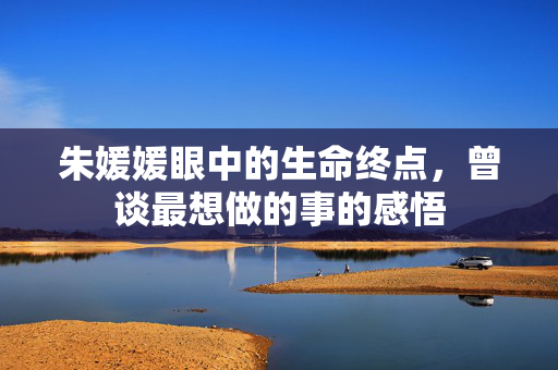朱媛媛眼中的生命终点，曾谈最想做的事的感悟