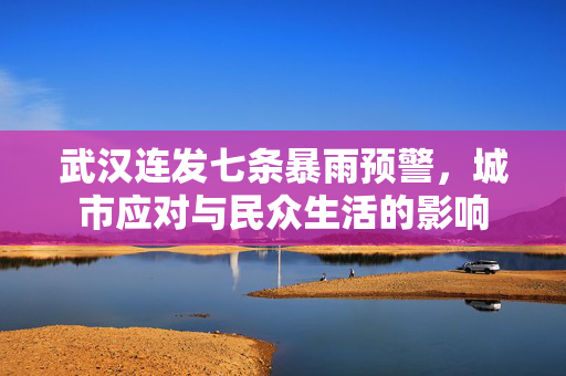 武汉连发七条暴雨预警，城市应对与民众生活的影响