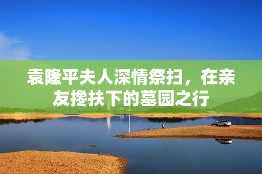 袁隆平夫人深情祭扫，在亲友搀扶下的墓园之行