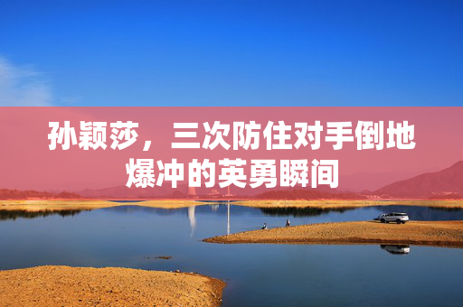 孙颖莎，三次防住对手倒地爆冲的英勇瞬间