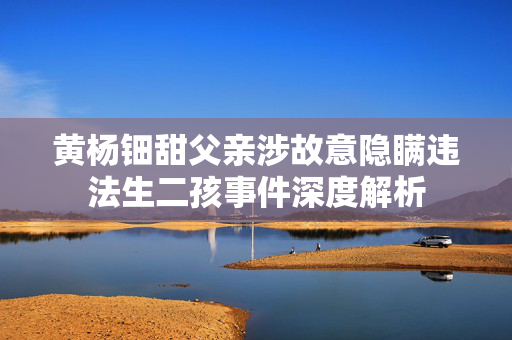 黄杨钿甜父亲涉故意隐瞒违法生二孩事件深度解析