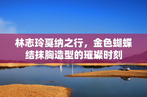 林志玲戛纳之行，金色蝴蝶结抹胸造型的璀璨时刻