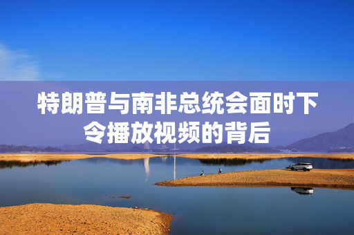特朗普与南非总统会面时下令播放视频的背后