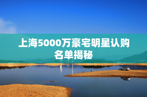 上海5000万豪宅明星认购名单揭秘