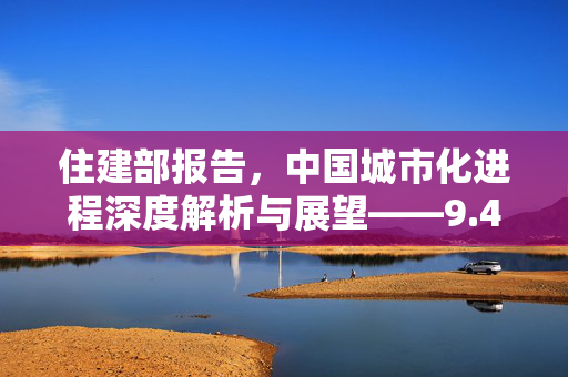 住建部报告，中国城市化进程深度解析与展望——9.4亿人生活的城镇变迁