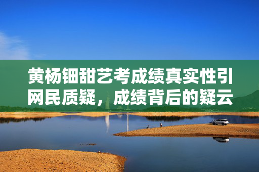 黄杨钿甜艺考成绩真实性引网民质疑，成绩背后的疑云揭秘