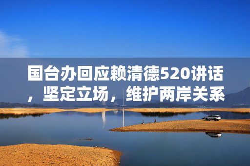 国台办回应赖清德520讲话，坚定立场，维护两岸关系和平发展