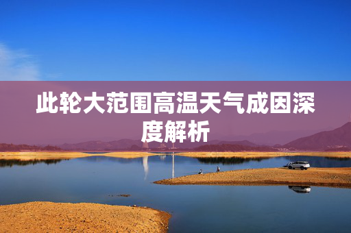 此轮大范围高温天气成因深度解析