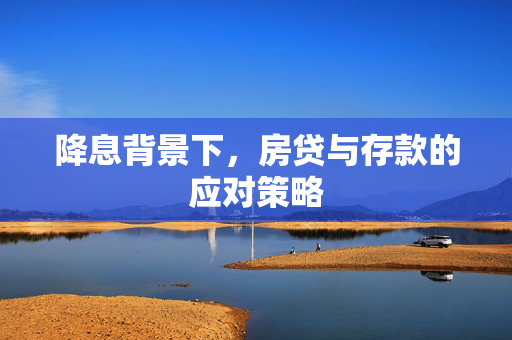 降息背景下，房贷与存款的应对策略