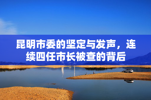 昆明市委的坚定与发声，连续四任市长被查的背后