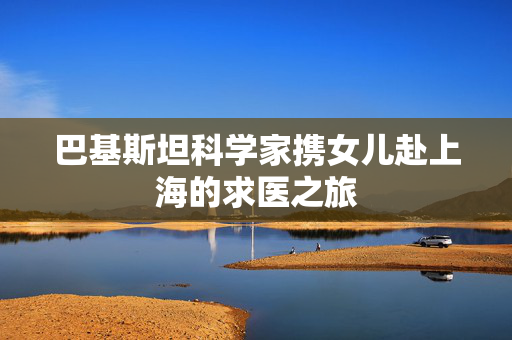 巴基斯坦科学家携女儿赴上海的求医之旅