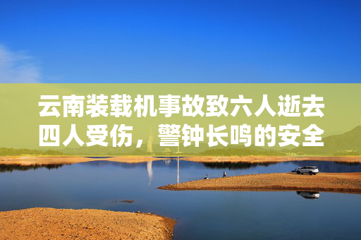 云南装载机事故致六人逝去四人受伤，警钟长鸣的安全反思
