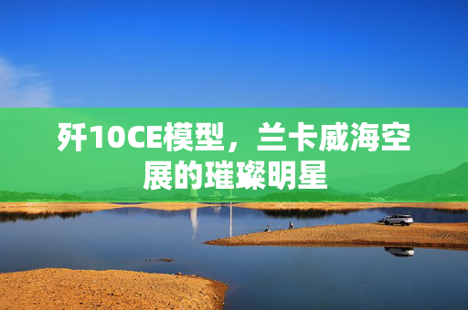 歼10CE模型，兰卡威海空展的璀璨明星