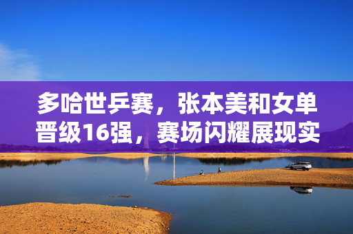 多哈世乒赛，张本美和女单晋级16强，赛场闪耀展现实力