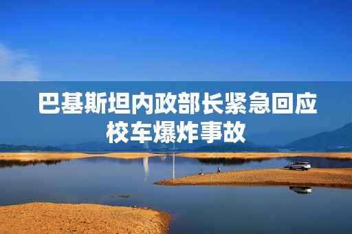 巴基斯坦内政部长紧急回应校车爆炸事故