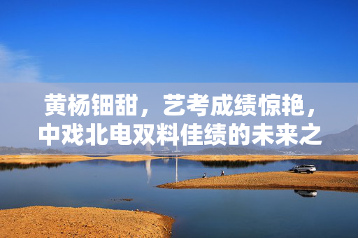 黄杨钿甜，艺考成绩惊艳，中戏北电双料佳绩的未来之星