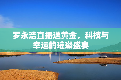 罗永浩直播送黄金，科技与幸运的璀璨盛宴