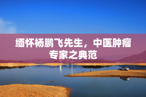 缅怀杨鹏飞先生，中医肿瘤专家之典范