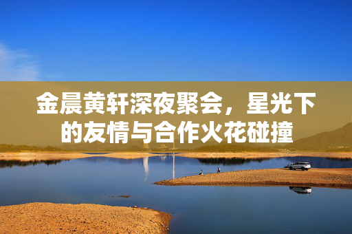 金晨黄轩深夜聚会，星光下的友情与合作火花碰撞