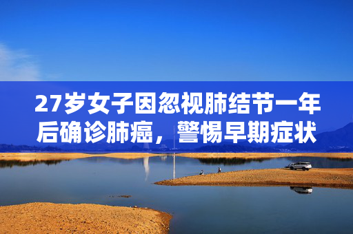 27岁女子因忽视肺结节一年后确诊肺癌，警惕早期症状，珍爱生命