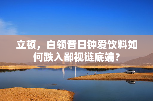 立顿，白领昔日钟爱饮料如何跌入鄙视链底端？