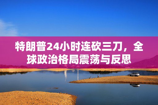 特朗普24小时连砍三刀，全球政治格局震荡与反思