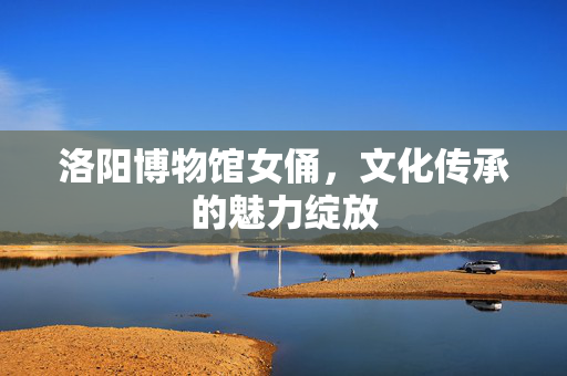 洛阳博物馆女俑，文化传承的魅力绽放