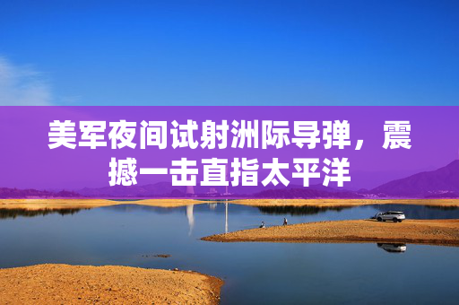 美军夜间试射洲际导弹，震撼一击直指太平洋