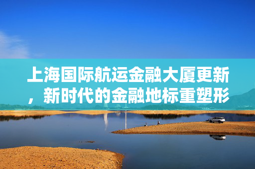 上海国际航运金融大厦更新，新时代的金融地标重塑形象
