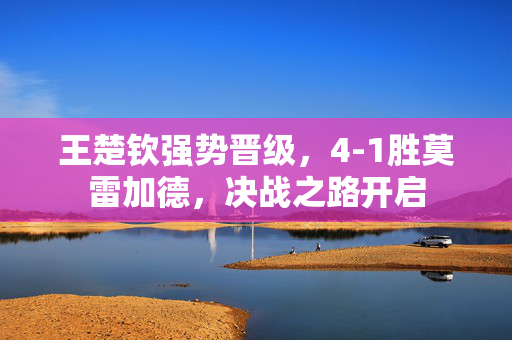 王楚钦强势晋级，4-1胜莫雷加德，决战之路开启