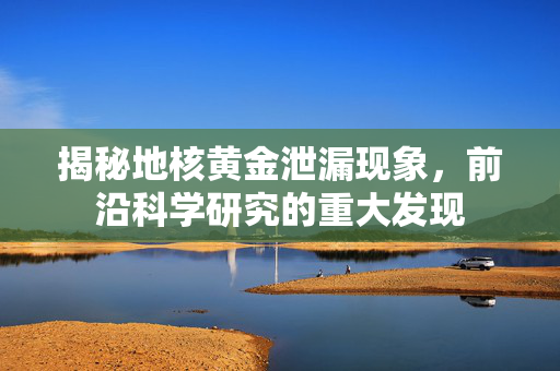 揭秘地核黄金泄漏现象，前沿科学研究的重大发现