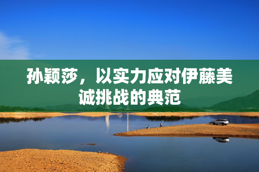 孙颖莎，以实力应对伊藤美诚挑战的典范