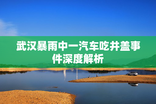 武汉暴雨中一汽车吃井盖事件深度解析