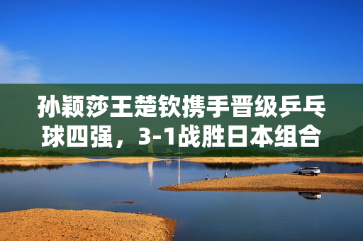 孙颖莎王楚钦携手晋级乒乓球四强，3-1战胜日本组合
