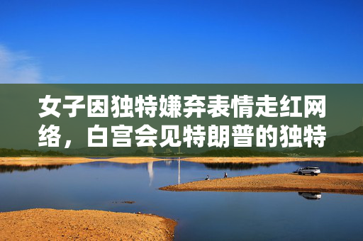 女子因独特嫌弃表情走红网络，白宫会见特朗普的独特瞬间