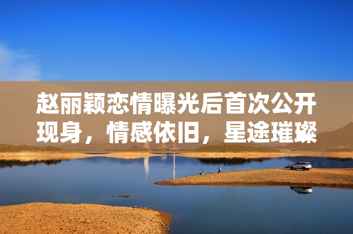 赵丽颖恋情曝光后首次公开现身，情感依旧，星途璀璨