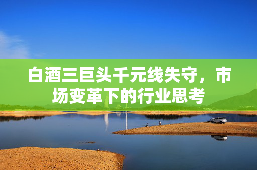 白酒三巨头千元线失守，市场变革下的行业思考