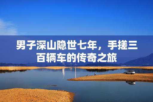 男子深山隐世七年，手搓三百辆车的传奇之旅