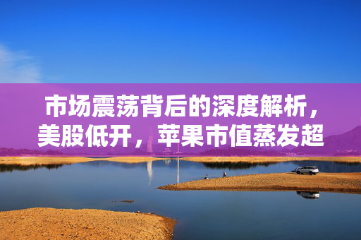 市场震荡背后的深度解析，美股低开，苹果市值蒸发超千亿美元