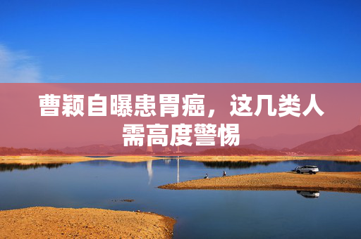 曹颖自曝患胃癌，这几类人需高度警惕