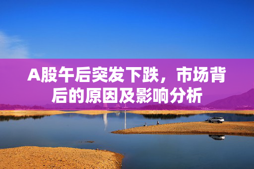 A股午后突发下跌，市场背后的原因及影响分析