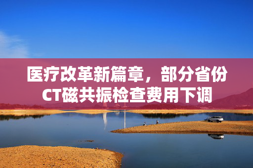 医疗改革新篇章，部分省份CT磁共振检查费用下调