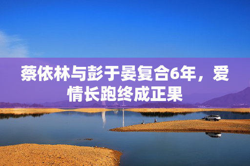 蔡依林与彭于晏复合6年，爱情长跑终成正果