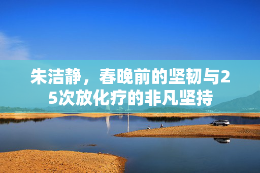 朱洁静，春晚前的坚韧与25次放化疗的非凡坚持