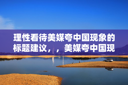 理性看待美媒夸中国现象的标题建议，，美媒夸中国现象，理性分析与客观看待的视角