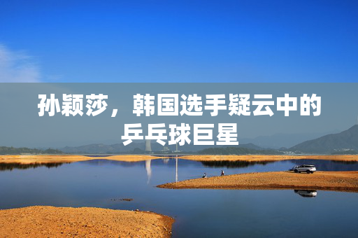 孙颖莎，韩国选手疑云中的乒乓球巨星